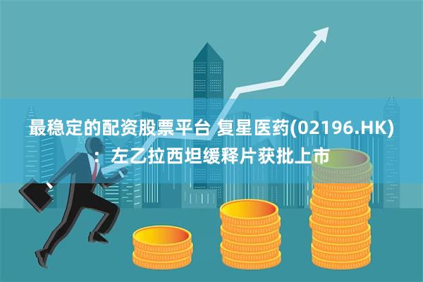 最稳定的配资股票平台 复星医药(02196.HK)：左乙拉西坦缓释片获批上市